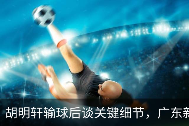 胡明轩输球后谈关键细节，广东新主帅和杜锋有何不同？球迷释怀了！